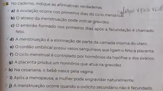 6 No caderno indique as afirmativas verdadeiras.
v
a) A ovulação ocorre nos primeiros dias do ciclo menstrual.
b)
atraso da menstruação pode indicar gravidez.
c)
embrião formado nos primeiros dias após a fecundação é chamado
feto.
d) A menstruação é a eliminação de parte da camada interna do útero.
e)
cordão umbilical possui vasos sanguíneos que ligam o feto à placenta.
f) ciclo menstrual é controlado por hormônios da hipófise e dos ovários.
g) A placenta produz um hormônio que atua na gravidez.
F h) Na cesariana , o bebê nasce pela vagina.
f i) Após a menopausa , a mulher pode engravidar naturalmente.
j) A menstruação ocorre quando o ovócito secundário não é fecundado.