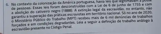 6. No contexto da colonização da portuguesa, havia leis que legitimavam a posse
de pessoas. Essas leis foram desconstruidas com a Lei de 6 de junho de 1755 e com
a abolição do cativeiro negro (1888). A extinção legal da escravidão, no entanto, não
garantiu a superação das práticas escravistas em território nacional. Số no ano de 2020,
- Ministério Público do Trabalho (MPT) recebeu mais de 6 mil denúncias de trabalhos
e em condições degradantes Leia a seguir a definição de trabalho análogo à
escravidão presente no Codigo Penal.