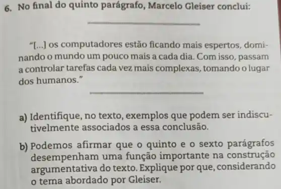 6. No final do quinto parágrafo , Marcelo Gleiser conclui:
__
"[...]os computado res estão ficando mais espertos, domi-
nando o mundo um pouco mais a cada dia. Com isso , passam
a controlar tarefas cada vez mais complexas , tomando o lugar
dos humanos."
__
a) Identifique, no texto, exemplos que podem ser indiscu-
tivelmente associados a essa conclusão.
b) Podemos afirmar que o quinto e o sexto parágrafos
desempenha m uma função importante na construção
argumentativa do texto. Explique por que ,considerando
tema abordado por Gleiser.