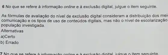 6 No que se refere à informação online e à exclusão digital, julgue o item seguinte.
As fórmulas de avaliação do nível de exclusão digital consideram a distribuição dos mei
comunicação e os tipos de uso de conteúdos digitais mas não o nivel de escolarização
população investigada
Alternativas
a)Certo
b) Errado
7. No que se refere à online e à exclusão digital julque o item seauinte.