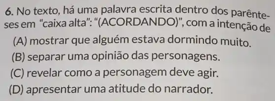 6. No texto há uma palavra escrita dentro dos parênte-
ses em "caixa alta"." (ACORDANDO) , com a intenção de
(A) mostrar que alguém estava dormindo muito.
(B) separar uma opinião das personagens.
(C) revelar como a personagem deve agir.
(D) ap resentar uma atitude do narrador.