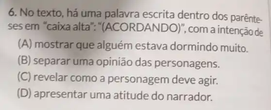 6. No texto, há uma palavra escrita dentro dos parênte-
ses em "caixa alta"." (ACORDANDO)' , com a intenção de
(A) mostrar que alguém estava dormindo muito.
(B) separar uma opinião das personagens.
(C) revelar como a personagem deve agir.
(D)apresentar uma atitude do narrador.