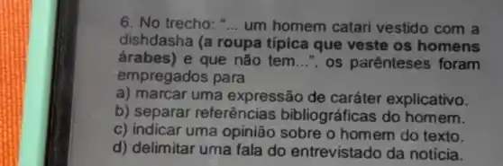 6. No trecho: __ um homem catari vestido com a
dishdasha (a roupa típica que veste os homens
árabes) e que não tem __ ", os parenteses foram
empregados para
a) marcar uma expressão de caráter explicativo.
b) separar referências bibliográficas do homem.
c) indicar uma opinião sobre o homem do texto.
d) delimitar uma fala do entrevistado da notícia.