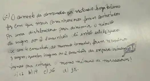 6-) O aumento da dimanda por matemais hospitalanes fer com que mais Caminhone inso forxm conthatados Por uma distribuidena para diminuir o númue de viagins dos 2 eaminhás dí entáo utilizacos. - De com 4 caminhós, do nusmo tamanko, fram neessérios 8 viagmo, quantos hagens os 2 earninhés da empresa estavam fazinao para intugar o mesmo número de mereadorias?
a) 12
b) 14
c) 16
d) 18.