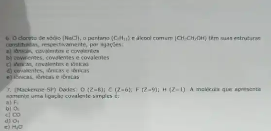 6. O cloreto de sódio (NaCl), o pentano (C_(5)H_(12)) e álcool comum (CH_(3)CH_(2)OH) têm suas estruturas
constituidas, respecti vamente, por ligações:
a) iônicas, covalentes e covalentes
b) covalentes covalentes e covalentes
c) iônicas, covalentes e iônicas
d) covalentes, iônicas e iônicas
e) iônicas, iônicas e iônicas
7. (Mackenzie-SP) Dados: O(Z=8);C(Z=6);F(Z=9);H(Z=1) A molécula que apresenta
somente uma ligação covalente simples é:
a) F_(2)
b) O_(2)
c) CO
d) O_(3)
e) H_(2)O