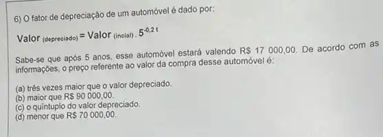 6) O fator de depreciação de um automóvel é dado por:
Valor_((depreciado))=Valor_((incial))cdot 5^-0,2t
Sabe-se que após 5 anos, esse automóvel estará valendo
R 17000,00
De acordo com as
informações, o preço referente ao valor da compra desse automóvel é:
(a) três vezes maior que o valor depreciado.
(b) maior que R 90000,00
(c) o quíntuplo do valor depreciado.
(d) menor que RS70000,00