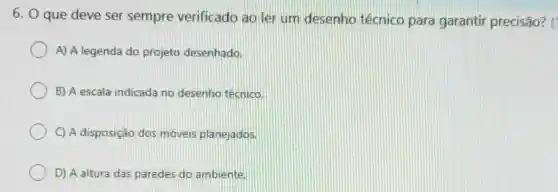 6. O que deve ser sempre verificado ao ler um desenho técnico para garantir precisão? ('
A) A legenda do projeto desenhado
B) A escala indicada no desenho técnico.
C) A disposição dos moveis planejados.
D) A altura das paredes do ambiente.