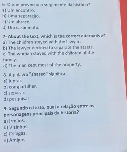 6- O que provocou o surgimento da história?
a) Um encontro.
b) Uma separação.
c) Um abraço.
d) Um casamento.
7- About the text , which is the correct alternative?
a) The children stayed with the lawyer.
b) The lawyer decided to separate the assets.
c) The woman stayed with the children of the
family.
d) The man kept most of the property.
8- A palavra "shared 'significa:
a) juntar.
b) compartilhar.
c) separar.
d) pesquisar.
9- Segundo o texto, qual a relação entre os
personagens principais da história?
a) Irmãos.
b) Vizinhos.
c) Colegas.
d) Amigos.