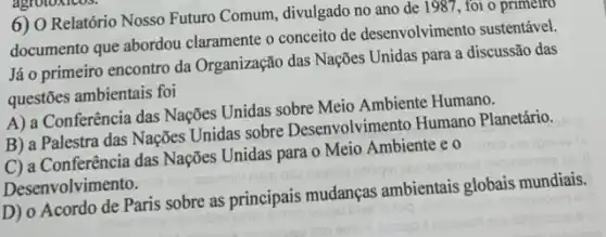 6) O Relatório Nosso Futuro Comum, divulgado no ano de 1987, foi o primeiro
documento que abordou claramente o conceito de desenvolvimento sustentável
Já o primeiro encontro da Organização das Nações Unidas para a discussão das
questões ambientais foi
A) a Conferência das Nações Unidas sobre Meio Ambiente Humano.
B) a Palestra das Nações Unidas sobre Desenvolvimento Humano Planetário.
C) a Conferência das Nações Unidas para o Meio Ambiente e o
Desenvolvimento.
D) o Acordo de Paris sobre as principais mudanças ambientais globais mundiais.