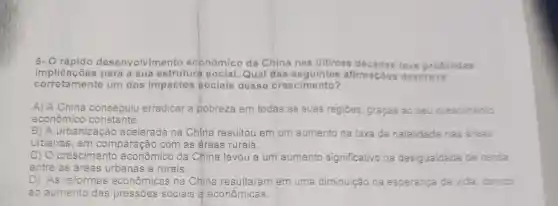 6- O rápido desenvolvime nto econômico da China nas últimas teve profundas
im para a sua estruturá social Qual das seguintes afirmaçōes descreve
corretamente um dos impactos sociais desse crescimento?
A) A China conseguiu erradicar a pobreza em todas as suas regiōes, graças ao seu crescimento
econômico constante.
B) A urbanização acelerada na China resultou em um aumento na taxa de natalidade nas areas
urbanas, em comparação com as áreas rurais.
C)O crescimento econômico da China levou a um aumento significativo na desigualdade de renda
entre as áreas urbanas e rurais.
D) As reformas econômicas na China resultaram em uma diminuição na esperança de vida, devido
ao aumento das pressões sociais e econômicas.