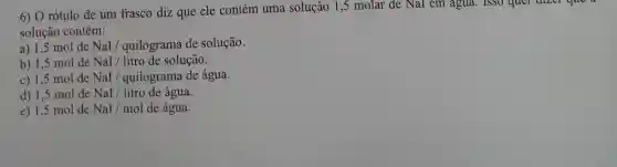 6) O rótulo de um frasco diz que ele contém uma solução 15 molar de NaI em agua. 1SSO quel dizer que
solução contém:
a) 1,5 mol de NaI / quilograma de solução.
b) 1,5 mol de NaI/litro de solução.
c) 1,5 mol de NaI / quilograma de água.
d) 1,5 mol de NaI/litro de água.
e) 1,5 mol de NaI/mol de água.