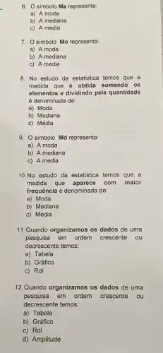 6. O símbolo Ma representa:
a) A moda
b) A mediana
c) A media
7. Osímbolo Mo representa:
a) A moda
b) A mediana
c) A media
8. No estudo da estatistica temos que a
medida que é obtida somando os
elementos e dividindo pela quantidade
é denominada de:
a) Moda
b) Mediana
c) Média
9. Osímbolo Md representa:
a) A moda
b) A mediana
c) A media
10.No estudo da estatistica temos que a
medida que aparece com maior
frequência é denominada de:
a) Moda
b) Mediana
c) Média
11.Quando organizamos os dados de uma
pesquisa em ordem crescente ou
decrescente temos:
a) Tabela
b) Gráfico
c) Rol
12. Quando organizamos os dados de uma
pesquisa em ordem crescente ou
decrescente temos:
a) Tabela
b) Gráfico
c) Rol
d) Amplitude