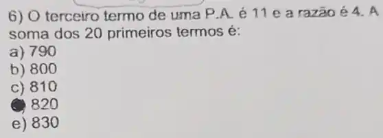 6) O terceiro termo de uma P.A.é 11 e a razão 64.A
soma dos 20 primeiros termos é:
a) 790
b) 800
c) 810
(2) 820
e) 83 o