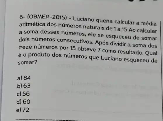 6- (OBMEP-2015)- Luciano queria calcular a média
aritmética dos números naturais de 1 a 15 Ao calcular
a soma desses números, ele se esqueceu de somar
dois números consecuti VOS. Após dividir a soma dos
treze números por 15 obteve I como resultado . Qual
é o produto dos números que Luciano esqueceu de
somar?
a) 84
b) 63
c) 56
d) 60
e) 72