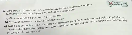 6. Observe as formas verbais pausa e pousa empregadas no poema.
Converse com os colegas e o professor e responda:
a) Que significado elas têm no contexto?
b) Em qual tempo e modo verbal elas estão?
c) Um desses verbos não costuma ser utilizado para fazer referência à ação de pássaros
Qual é ele? Levante hipóteses: Quais efeitos de sentido são construídos r
no poema pelo
emprego desse verbo?