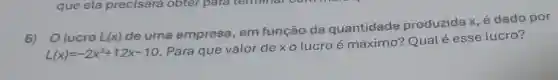 6) Olucro L(x)
de uma empresa, em função da quantidade produzida x é dado por
L(x)=-2x^2+12x-10
. Para que valor de x 0 lucroé máximo?Qual é esse lucro?