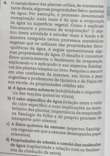 6. Ometabolismo das plantas utiliza, de maneira bas.
tante direta, algumas propriedades fisico-químicas
da água. Por exemplo, o processo denominado
transpiração nada mais é do que a evaporação
da água na superficie vegetal. Como e explicate
fisicamente o processo de evaporação? O obje-
tivo desta atividade é estudar mais a fundo e de
maneira integrada certos processos metabólicos
vegetais que se utilizam das propriedades fisico-
-químicas da água. A seguir apresentamos algu-
mas propriedades da água. O desafio é conceituar
fisico-quimicamente o fenômeno da evaporação,
explicando-o e aplicando -0 aos aspectos fisiológ:
cos das plantas tratados no livro. Pesquise o assunto
em sites confiáveis da internet, em livros e peça
sugestōes a professores de Química e de Física em
sua escola. As propriedades citadas são:
a) A água como solvente (solubilidadee importân-
cia das reações químicas vitais);
b) O calor especifico da água (relação entreo valor
do calor especifico e suas implicações no meta-
bolismo das plantas importância da evaporação
na fisiologia da folha e do próprio
transporte pelo xilema).
c) A físico-química da osmose (aspectos fisiológ:
cos vegetais em que a osmose desempenha
relevante).
d) Propriedades de adesão e coesão das moléculas
nos da condução da seiva).
(capilaridade e relação com os fenôme-