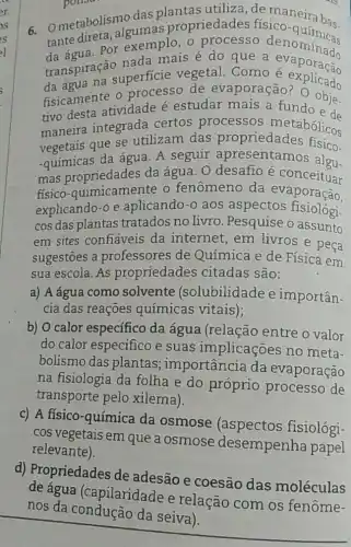 6. Ometabolismo das plantas utiliza de maneirabos
tante direta propriedades físico
Por exemplo, o denominads
transpiraçá superficie vegetal. Como é explicado
nada mais é do que a evaporação
fisicamente 0 processo de evaporação explicado
tivo desta atividade é estudar mais a fundo ed.
maneira integrada certos processos metabólicos
vegetais que se utilizam das propriedades fisico.
-quimicas da água. A seguir apresentamos algu.
mas da água. O desafio e amos algu-
fisico-quimicamente o fenômeno da evaporação.
explicando-ỏ e aplicando-o aos aspectos fisiologi-
cos das plantas tratados no livro .Pesquise o assunto
em sites confiáveis da internet, em livros e peça
sugestōes a professores de Química e de Física em
sua escola. As propriedades citadas são:
a) A água como solvente (solubilidade e importân-
cia das reaçōes químicas vitais);
b) O calor específico da água (relação entre o valor
do calor especifico e suas implicações no meta-
bolismo das plantas ; importância da evaporação
na fisiologia da folha e do próprio processo de
transporte pelo xilema).
c) A fisico-química da osmose (aspectos fisiológi-
cos vegetais em que a osmose desempenha papel
relevante).
d) Propriedades de adesão e coesão das moléculas