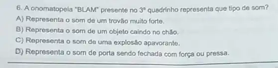 6. A onomatopeia "BLAM presente no 3^circ  quadrinho representa que tipo de som?
A) Representa o som de um trovão muito forte.
B) Representa o som de um objeto caindo no chão.
C) Representa o som de uma explosão apavorante.
D) Representa o som de porta sendo fechada com força ou pressa.