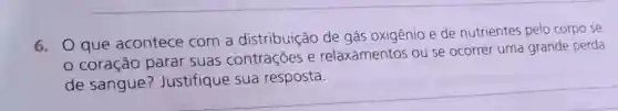 6. Oque acontece com a distribuição de gás oxigênio e de nutrientes pelo corpo se
coração parar suas contrações e relaxamentos ou se ocorrer uma grande perda
de sangue ? Justifique sua resposta.