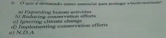 6. Oqueé deslacado como essencial para proteger a biodiversidade?
a) Expanding human activities
b) Reducing conservation efforts
c) Ignoring climate change
d)Implemen servation efforts
e) N.D.A