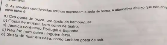 6. As orações coordenadas aditivas expressam a ideia de soma. A alternativa abaixo que não apre essa
a) Ora gosta de pizza, ora gosta de hambúrguer.
b) Gosta de museu bem como de teatro.
c) Jéssica conheceu Portugal e Espanha.
d) Não faz nem deixa ninguém fazer.
e) Gosta de ficar em casa, como também gosta de sair.