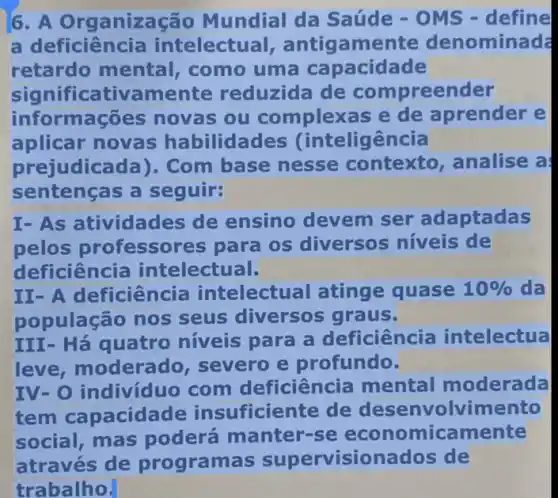 6. A Organização Mundial da Saúde - OMS -define
a deficiên cia intelectu al, antigamente denominad
retardo mental, como uma capacidade
significativamente reduzida de compreender
info mações novas ou complexas e de aprender e
aplicar novas habilidades (intelig ência
prejudica ida). Com base nesse contexto, analise a
sentenças a seguir:
I-As a tividades de ensino devem ser adaptadas
pelos professores para os diversos níveis de
deficiência intelectual.
II- A de iciência intelectu lal atinge quase 10%  da
população nos seus diversos graus.
III-Há quatro níveis para a deficiência intelectua
leve, m oderado, severo e profundo.
IV-O i ndivíduo com deficiên ia mental moderada
tem cap acidade insuficiente de desenvolvimento
social,mas poderá manter-se micamente
através de programas supervisionados ; de
trabalho.