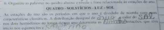 6. Organize as palavras no quadro abaixo c revele a frase relacionada as estaçōes do ano.
QUATRO-SOI STICIOS - LUZ-SOL
As estacoes do ano são os periodos em que o ano é dividido de acordo com suas
caracteristicas climáticas. A distribuição desigual de __ ce calor do __
nos dois hemisférios ao longe derum ano determina as __ estaçōes, que tèm
inicio nos equinócios