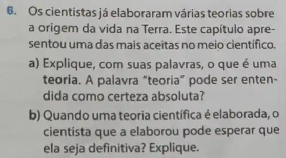 6. Os cientistas já elaborara m várias teorias sobre
a origem da vida na Terra. Este capítulo apre-
sentou uma das mais aceitas no meio científico.
a) Explique, com suas palavra:, 0 que é uma
teoria. A palavra "teoria "pode ser enten-
dida como certeza absoluta?
b) Quando uma teoria científica é elaborada, o
cientista que a elaborou pode esperar que
ela seja definitiva ? Explique.