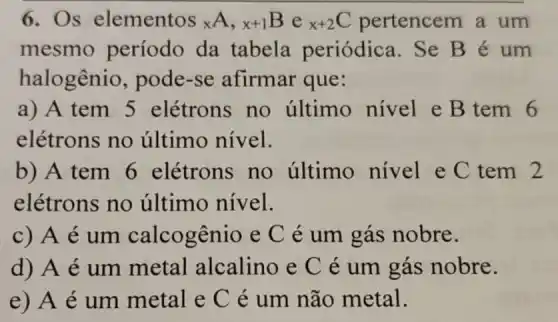 6. Os elementos xA,x+1Bex+2C pertencem a um
mesmo período da tabela periódica.Se Bé um
halogênio , pode-se afirmar que:
a) A tem 5 elétrons no último nivel e B tem 6
elétrons no último nível.
b) A tem 6 elétrons no último nivel e C tem 2
elétrons no último nível.
c) A é um calcogênio e C é um gás nobre.
d) A é um metal alcalino e C é um gás nobre.
e) A é um metal e C é um não metal.