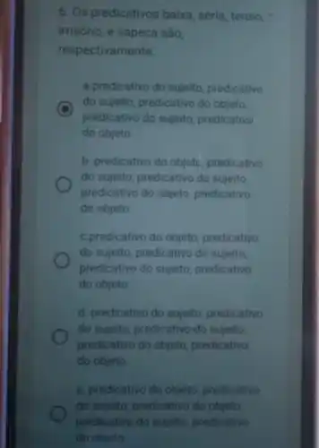 6. Os predicativos baixa séria, tenso,
irrisório, e sapeca são,
respectivamente:
a.predicativo do sujeito predicativo
C
predicativo do sujeito predicativo
do sujeito, predicativo do objeto,
do objeto
b. predicativo do objeto predicativo
do sujeito, predicativo do sujeito,
predicativo do objeto predicativo
do objeto
c.predicativo do objeto predicativo
do sujeito, predicativo do sujeito,
predicativo do sujeito predicativo
do objeto
d. predicativo do sujeito predicativo
do sujeito, predicativo do sujeito,
predicativo do objeto predicativo
do objeto.
e. predicativo do objeto predicativo
do sujeito, predicativo do objeto.
predicativo do sujeito predicativo
do objeto