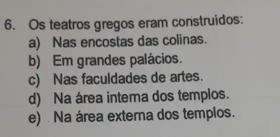 6. Os teatros gre gos eram construidos:
a) Nas encostas das colinas.
b) Emg ran des palácios.
c) N as faculdades de artes.
d) Naá rea intern mplos.
e) Na áre a extern a dos templos.