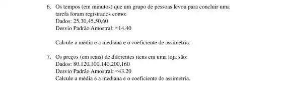 6. Os tempos (em minutos) que um grupo de pessoas levou para concluir uma
tarefa foram registrados como:
Dados: 25,30,45 ,50,60
Desvio Padrão Amostral: approx 14.40
Calcule a média e a mediana e o coeficiente de assimetria.
7. Os preços (em reais) de diferentes itens em uma loja são:
Dados 80,120,100,140,200,160
Desvio Padrão Amostral: approx 43.20
Calcule a média e a mediana e 0 coeficiente de assimetria.