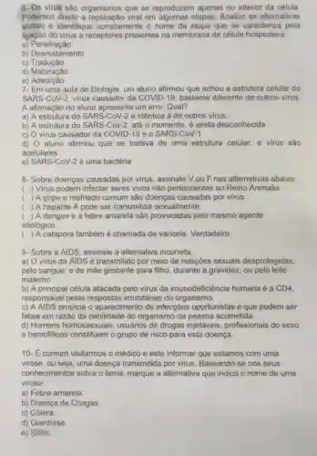 6- Os virus são organismos que se reproduzem apenas no interior da célula.
Podemos dividir a viral em algumas etapas. Analise as alternativas
abaixo e identifique corretamente o nome da etapa que se caracteriza pela
ligação do virus a receptores presentes na membrana da célula hospedeira.
a)Penetração
b) Desnudamento
c) Tradução
d) Maturação
e) Adsorção
7- Em uma aula de Biologia, um aluno afirmou que achou a estrutura celular do
SARS-CoV-2, virus causador da COVID -19, bastante diferente de outros virus.
A afirmação do aluno apresenta um erro Qual?
a) A estrutura do SARS-CoV-2 é idêntica à de outros virus.
b) A estrutura do SARS-Cov-2, até o momento, é ainda desconhecida.
c) O virus causador da COVID-19 é o SARS-CoV-1
d) O aluno afirmou que se tratava de uma estrutura celular, e virus são
acelulares.
e) SARS-CoV-2 é uma bactéria.
8- Sobre doenças causadas por virus , assinale V ou F nas alternativas abaixo:
() Virus podem infectar seres vivos não pertencentes ao Reino Animalia.
( ) A gripe e resfriado comum são doenças por virus.
() A hepatite A pode ser transmitida sexualmente.
 A dengue e a febre amarela são provocadas pelo mesmo agente
etiológico.
() A catapora também é chamada de varicela. Verdadeiro.
9- Sobre a AIDS assinale a alternativa incorreta.
a) O vírus da AIDS é transmitido por meio de relações sexuais desprotegidas,
pelo sangue; e de mãe gestante para filho, durante a gravidez, ou pelo leite
materno.
b) A principal célula atacada pelo virus da imunodeficiência humana é a CD4,
responsável pelas respostas imunitárias do organismo.
c) A AIDS propicia o aparecimento de infecçōes oportunistas e que podem ser
fatais em razão da debilidade do organismo da pessoa acometida.
d) Homens homossexuais usuários de drogas injetáveis , profissionais do sexo
e hemofilicos constituem o grupo de risco para esta doença.
10- É comum visitarmos o médico e este informar que estamos com uma
virose, ou seja, uma doença transmitida por virus. Baseando -se nos seus
conhecimentos sobre o tema, marque a alternativa que indica o nome de uma
virose:
a) Febre amarela.
b) Doença de Chagas.
c) Cólera.
d) Giardíase
e) Sifilis.