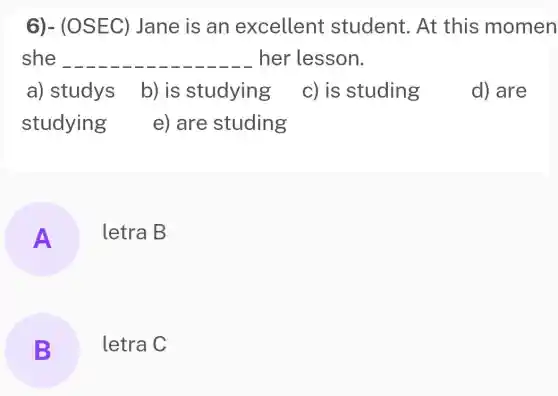 6)- (OSEC)Jane is an excellent student. At this momen
she __ her lesson.
a) studys
b) is studying
c) is studing
d) are
studying
e) are studing
A letra B
B letra C B