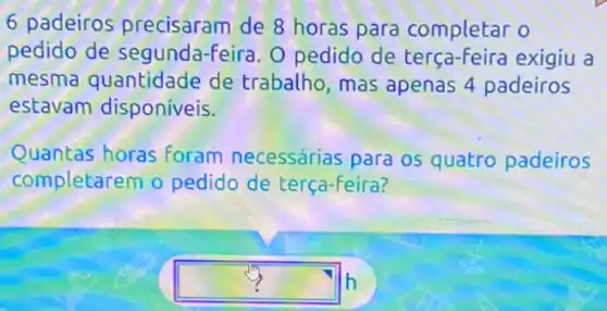 6 padeiros precisaram de 8 horas para completar o
pedido de segunda-feira. O pedido de exigiu a
mesma quantidade de trabalho, mas apenas 4 padeiros
estavam disponíveis.
Quantas horas foram necessárias para os quatro padeiros
completarem o pedido de terça-feira?
square