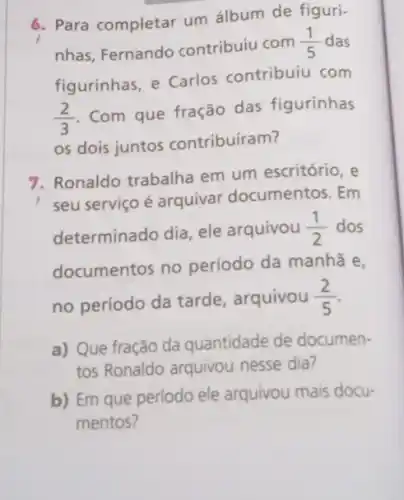 6. Para completar um álbum de figuri-
nhas, Fernando contribuiu com
(1)/(5) das
figurinhas, e Carlos contribuiu com
(2)/(3)
Com que fração das figurinhas
os dois juntos contribuíram?
7. Ronaldo trabalha em um escritório, e
seu serviço é arquivar documentos. Em
determinado dia, ele arquivou (1)/(2) dos
documentos no período da manhã e,
no período da tarde arquivou (2)/(5)
a) Que fração da quantidade de documen-
tos Ronaldo arquivou nesse dia?
b) Em que período ele arquivou mais docu-
mentos?