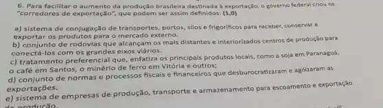 6. Para facilitar o aumento da produção brasileira destinada à exportação o governo federal criou OS
"corredores de exportação", que podem ser assim definidos: (1,0)
a) sistema de conjugação de transportes, portos , silos e frigorificos para receber, conservar e
exportar os produtos para o mercado externo.
b) conjunto de rodovias que alcançam os mais distantes e interiorizados centros de produção para
conectá-los com os grandes eixos viários.
c) tratamento preferencial que enfatiza os principais produtos locais, como a soja em Paranaguá,
café em Santos , o minério de ferro em Vitória e outros;
d) conjunto de normas e processos fiscais e financeiros que desburocratizaram e agilizaram as
exportações.
e) sistema de empresas de produção , transporte e armazenamento para escoamento e exportação
ducão.