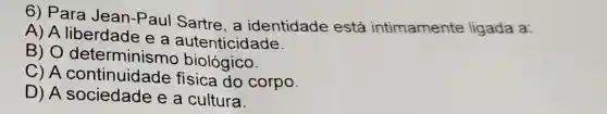 6) Para Jean-Paul Sartre, a identidade está intimamente ligada a:
A) A liberdade e a autenticidade.
B) 0 determinismo biológico.
C) A do corpo.
D) A sociedade e a cultura.