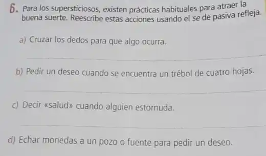 6. Para los supersticiosos, existen prácticas habituales para atraer la
buena suerte. Reescribe estas acciones usando el se de pasiva refleja.
a) Cruzar los dedos para que algo ocurra.
b) Pedir un deseo cuando se encuentra un trébol de cuatro hojas.
c) Decir asaludy cuando alguien estornuda.
d) Echar monedas a un pozo o fuente para pedir un deseo.