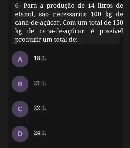 6- Para a produção de 14 litros de
etanol,, são necessári os 100 kg de
cana-de -acúcar . Com um total de 150
kg de cana-de -acúcar , é possível
produzir um total de:
A 18 L
B 21L
22 L
D 24L