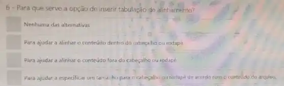 6 - Para que serve a opção de inserir tabulação de alinhamento?
Nenhuma das alternativas
Para ajudar a alinhar - conteúdo dentro do cabeçalho,ou rodapé
Para ajudar a alinhar o conteúdo fora do cabeçalho ou rodapé
Para ajudar a especificar um tamanho para o cabeçalho ou rodapé de acordo com o conteúdo do arquivo.