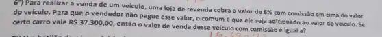 6') Para realizar a venda de um veículo uma loja de revenda cobra o valor de
8% 
com comissão em cima do valor
do veículo. Para que o vendedor não pague esse valor, o comum é que ele seja adicionado ao valor do veículo. Se
certo carro vale R 37.300,00
então o valor de venda desse veículo com comissão é igual a?