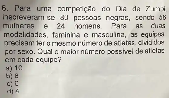 6. Para uma competig :ão do Dia de Zumbi,
inscreveram -se 80 pessoas negras, sendo 56
mulheres e 24 homens . Para as duas
modalid ades, feminina e masculina, as equipes
precisam ter o mesmo número de atletas, divididos
por sexo. Qual o maior número possivel de atletas
em cada equipe?
a) 10
b) 8
c) 6
d) 4