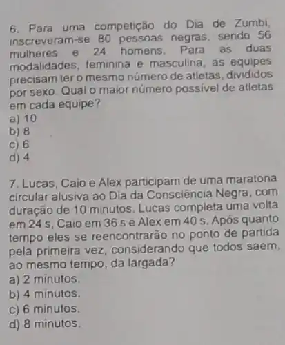 6. Para uma competição do Dia de Zumbi,
inscreveram-se 80 pes soas negras, sendo 56
mulheres e 24 homens. Para as duas
modalidades, feminina e masculina, as equipes
precisam tero mesmo número de atletas divididos
por sexo. Qual o maior número possivel de atletas
em cada equipe?
a) 10
b) 8
C) 6
d) 4
7. Lucas, Caio e Alex participam de uma maratona
circular alusiva ao Dia da Consciência Negra .com
duração de 10 minutos Lucas completa uma volta
em 24 s, Caio em 36 se Alexem 40 s Após quanto
tempo eles se reencontrarão no ponto de partida
pela primeira vez considerando que todos saem,
ao mesmo tempo, da largada?
a) 2 minutos.
b) 4 minutos.
c) 6 minutos.
d) 8 minutos.