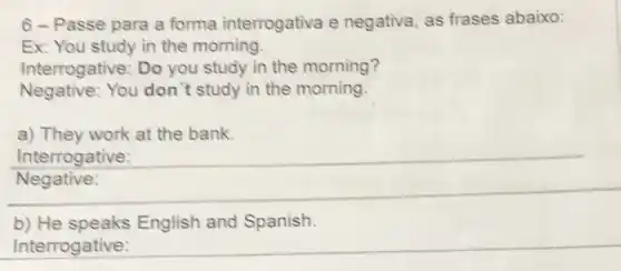 6 - Passe para a forma interrogativa e negativa, as frases abaixo:
Ex: You study in the morning.
Interrogative: Do you study in the morning?
Negative: You don "t study in the morning.
a) They work at the bank.
__
Interrogative:
b) He English and Spanish.
Interrogative: