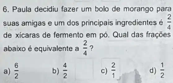 6. Paula decidiu fazer um bolo de morango para
suas amigas e um dos principais ingredientes é (2)/(4)
de xícaras de fermento em pó Qual das frações
abaixo é equivalente a (2)/(4) ?
a) (6)/(2)
b) (4)/(2)
c) (2)/(1)
d) (1)/(2)