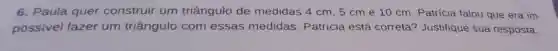 6. Paula quer construir um triângulo de medidas 4 cm, 5 cm e 10 cm Patrícia falou que era im-
possivel fazer um triângulo com essas medidas Patrícia está correta?Justifique sua resposta.