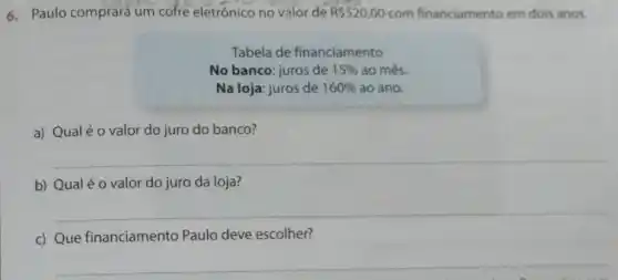 6. Paulo comprara um cofre eletrónico no valor de R 520,00 com financiamento em dois anos.
Tabela de financiamento
No banco: juros de 15%  ao mês.
Na loja: juros de 160%  ao ano.
a) Qualé o valor do juro do banco?
b) Qualé o valor do juro da loja?
__
c) Que financiamento Paulo deve escolher?
__