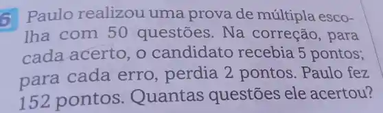 6 Paulo realizou uma prova de múltipla esco-
lha com 50 questōes . Na correção , para
cada acerto candidato recebia . 5 pontos;
para cada erro , perdia 2 pontos . Paulo fez
152 p onto s . Quantas questōes ele acertou?